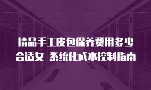 精品手工皮包保养费用多少合适女 系统化成本控制指南