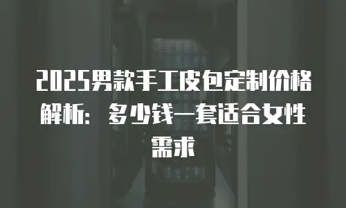 2025男款手工皮包定制价格解析：多少钱一套适合女性需求