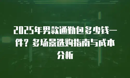 2025年男款通勤包多少钱一件？多场景选购指南与成本分析