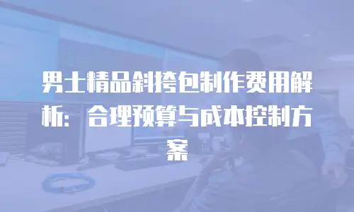 男士精品斜挎包制作费用解析：合理预算与成本控制方案