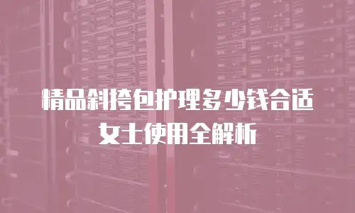 精品斜挎包护理多少钱合适女士使用全解析