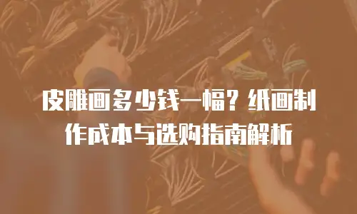 皮雕画多少钱一幅？纸画制作成本与选购指南解析
