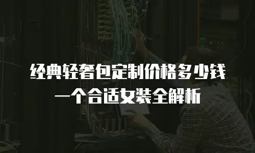 经典轻奢包定制价格多少钱一个合适女装全解析