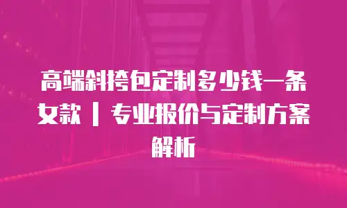 高端斜挎包定制多少钱一条女款 | 专业报价与定制方案解析