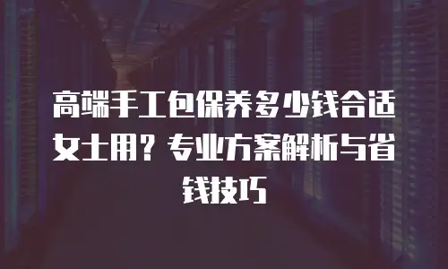 高端手工包保养多少钱合适女士用？专业方案解析与省钱技巧