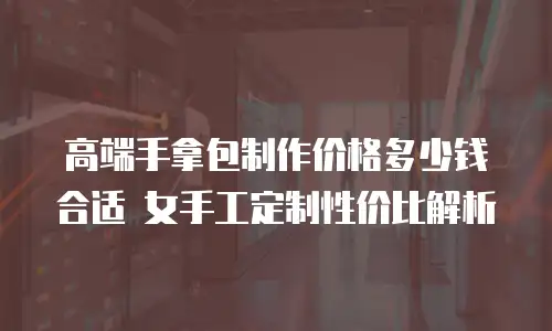 高端手拿包制作价格多少钱合适 女手工定制性价比解析