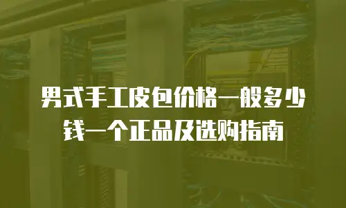 男式手工皮包价格一般多少钱一个正品及选购指南