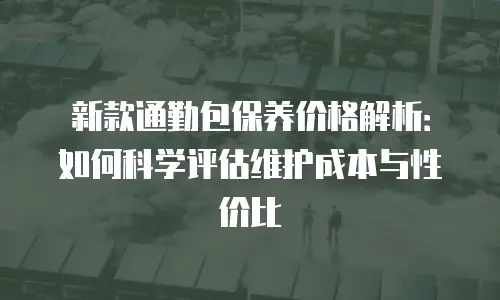 新款通勤包保养价格解析：如何科学评估维护成本与性价比