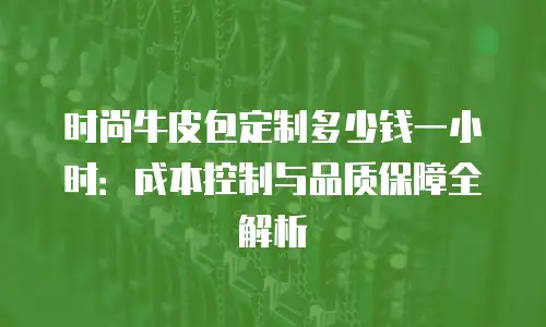 时尚牛皮包定制多少钱一小时：成本控制与品质保障全解析