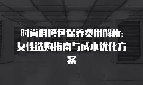 时尚斜挎包保养费用解析：女性选购指南与成本优化方案