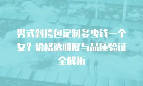 男式斜挎包定制多少钱一个女？价格透明度与品质验证全解析
