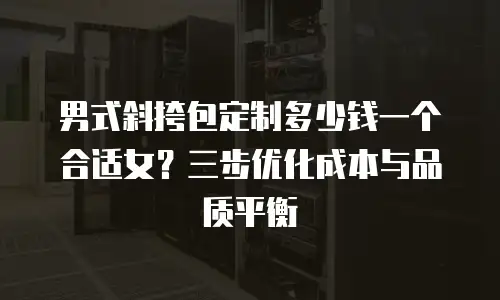 男式斜挎包定制多少钱一个合适女？三步优化成本与品质平衡