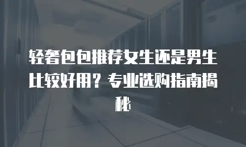 轻奢包包推荐女生还是男生比较好用？专业选购指南揭秘