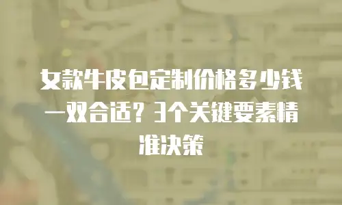女款牛皮包定制价格多少钱一双合适？3个关键要素精准决策