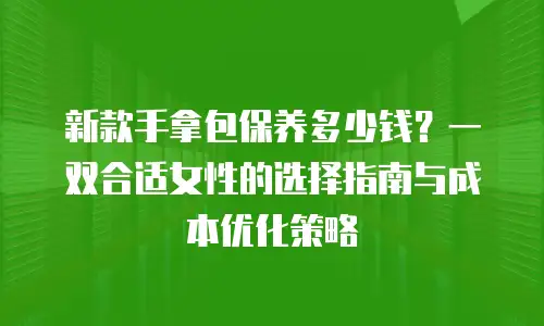 新款手拿包保养多少钱？一双合适女性的选择指南与成本优化策略