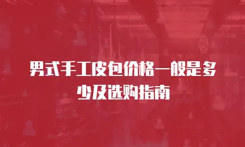 男式手工皮包价格一般是多少及选购指南