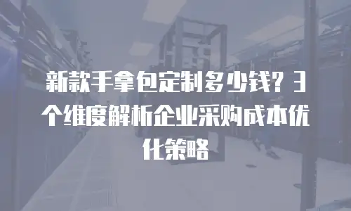 新款手拿包定制多少钱？3个维度解析企业采购成本优化策略
