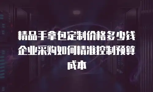 精品手拿包定制价格多少钱 企业采购如何精准控制预算成本