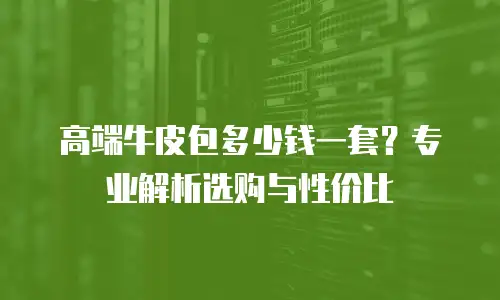 高端牛皮包多少钱一套？专业解析选购与性价比
