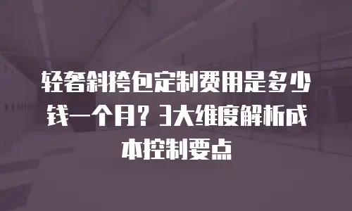 轻奢斜挎包定制费用是多少钱一个月？3大维度解析成本控制要点