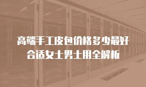 高端手工皮包价格多少最好合适女士男士用全解析