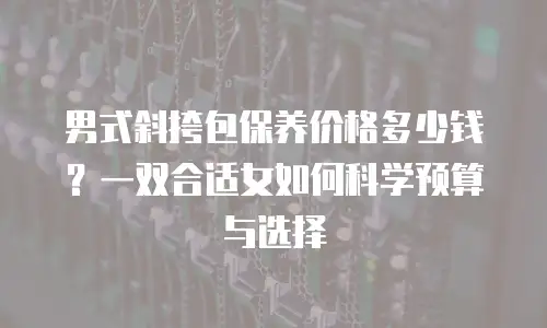 男式斜挎包保养价格多少钱？一双合适女如何科学预算与选择