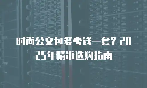 时尚公文包多少钱一套？2025年精准选购指南