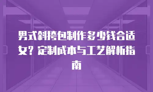 男式斜挎包制作多少钱合适女？定制成本与工艺解析指南