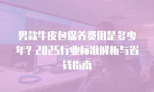 男款牛皮包保养费用是多少年？2025行业标准解析与省钱指南