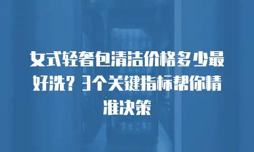 女式轻奢包清洁价格多少最好洗？3个关键指标帮你精准决策