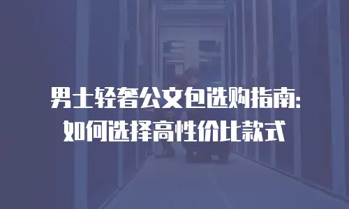 男士轻奢公文包选购指南：如何选择高性价比款式