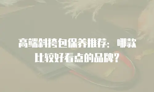 高端斜挎包保养推荐：哪款比较好看点的品牌？