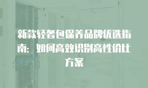 新款轻奢包保养品牌优选指南：如何高效识别高性价比方案