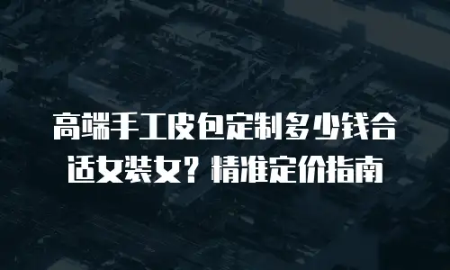 高端手工皮包定制多少钱合适女装女？精准定价指南