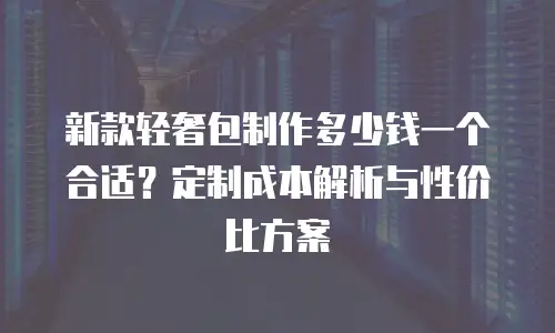 新款轻奢包制作多少钱一个合适？定制成本解析与性价比方案