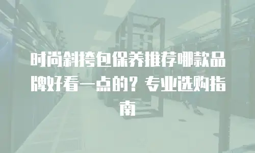 时尚斜挎包保养推荐哪款品牌好看一点的？专业选购指南