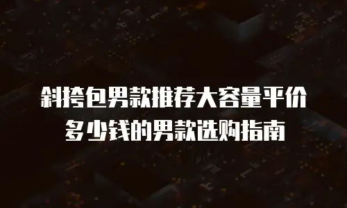 斜挎包男款推荐大容量平价多少钱的男款选购指南