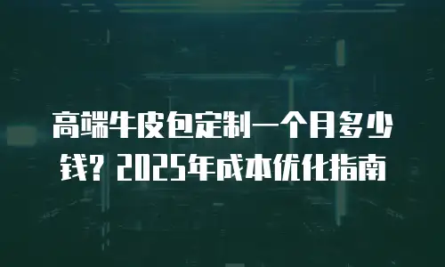高端牛皮包定制一个月多少钱？2025年成本优化指南