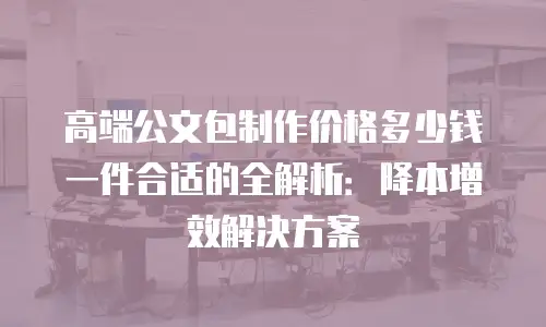 高端公文包制作价格多少钱一件合适的全解析：降本增效解决方案