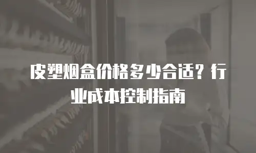 皮塑烟盒价格多少合适？行业成本控制指南