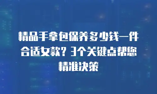 精品手拿包保养多少钱一件合适女款？3个关键点帮您精准决策