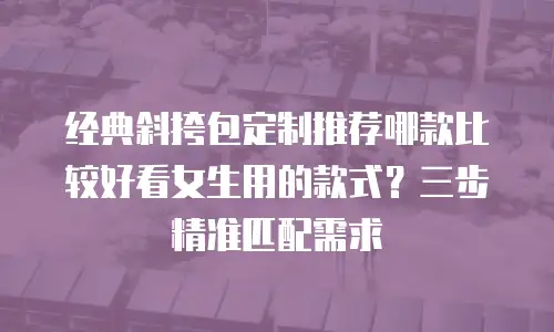经典斜挎包定制推荐哪款比较好看女生用的款式？三步精准匹配需求
