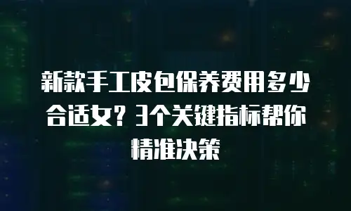 新款手工皮包保养费用多少合适女？3个关键指标帮你精准决策