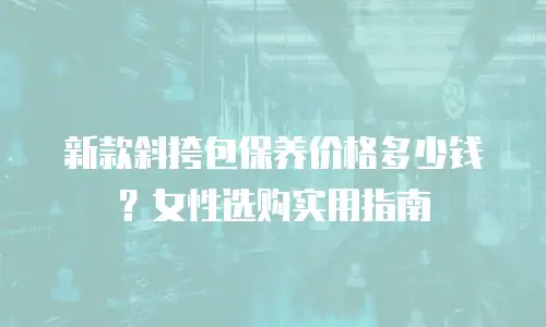 新款斜挎包保养价格多少钱？女性选购实用指南