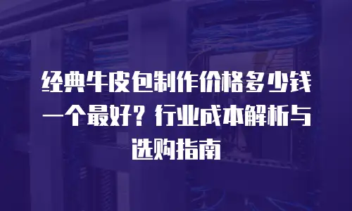 经典牛皮包制作价格多少钱一个最好？行业成本解析与选购指南