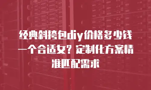 经典斜挎包diy价格多少钱一个合适女？定制化方案精准匹配需求