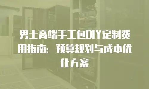 男士高端手工包DIY定制费用指南：预算规划与成本优化方案