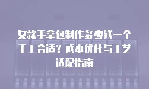女款手拿包制作多少钱一个手工合适？成本优化与工艺适配指南