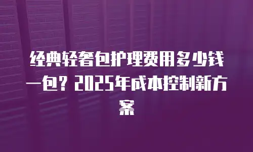 经典轻奢包护理费用多少钱一包？2025年成本控制新方案