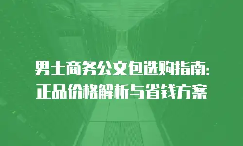 男士商务公文包选购指南：正品价格解析与省钱方案